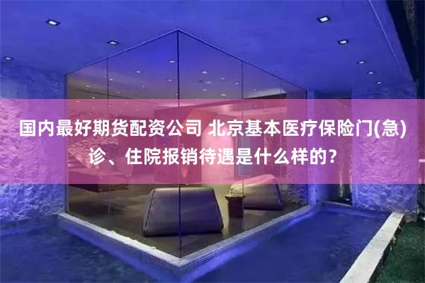 国内最好期货配资公司 北京基本医疗保险门(急)诊、住院报销待遇是什么样的？