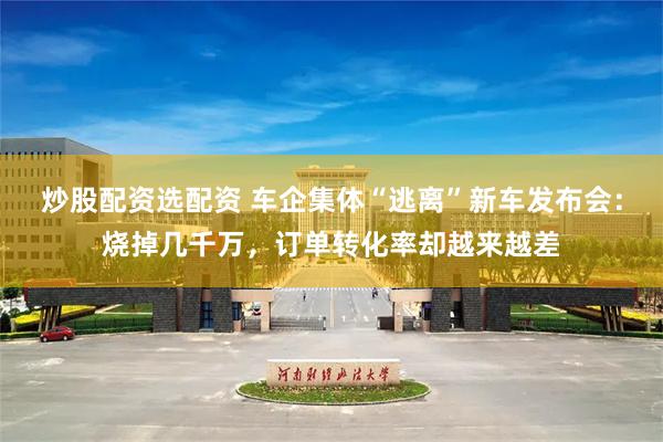 炒股配资选配资 车企集体“逃离”新车发布会：烧掉几千万，订单转化率却越来越差