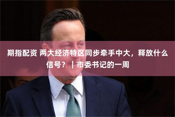 期指配资 两大经济特区同步牵手中大，释放什么信号？｜市委书记的一周