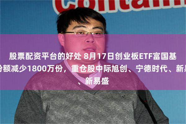 股票配资平台的好处 8月17日创业板ETF富国基金份额减少1800万份，重仓股中际旭创、宁德时代、新易盛