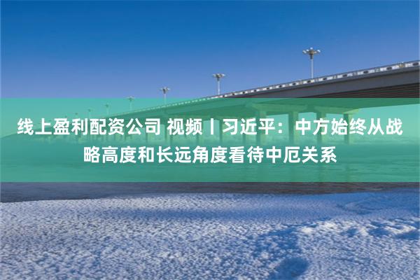 线上盈利配资公司 视频丨习近平：中方始终从战略高度和长远角度看待中厄关系