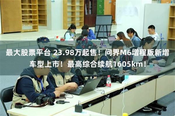 最大股票平台 23.98万起售！问界M6增程版新增车型上市！最高综合续航1605km！