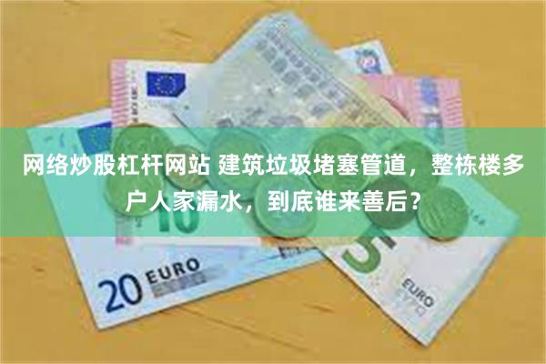 网络炒股杠杆网站 建筑垃圾堵塞管道，整栋楼多户人家漏水，到底谁来善后？