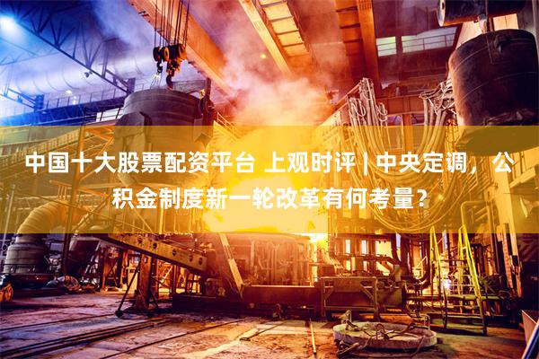 中国十大股票配资平台 上观时评 | 中央定调，公积金制度新一轮改革有何考量？