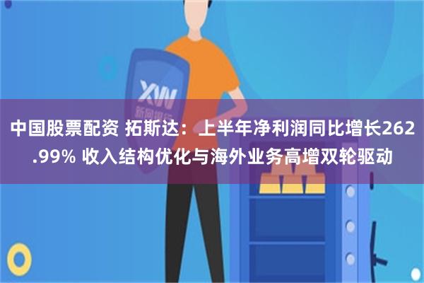 中国股票配资 拓斯达：上半年净利润同比增长262.99% 收入结构优化与海外业务高增双轮驱动