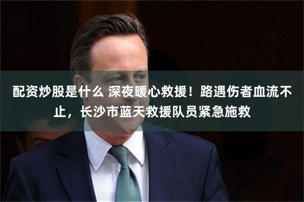 配资炒股是什么 深夜暖心救援！路遇伤者血流不止，长沙市蓝天救援队员紧急施救