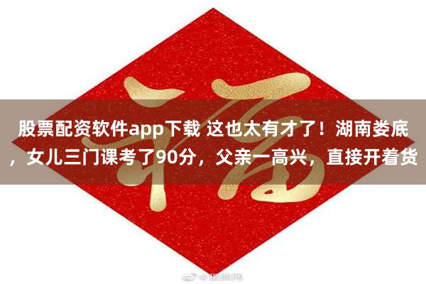 股票配资软件app下载 这也太有才了！湖南娄底，女儿三门课考了90分，父亲一高兴，直接开着货