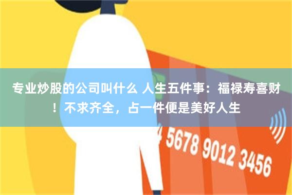 专业炒股的公司叫什么 人生五件事：福禄寿喜财！不求齐全，占一件便是美好人生