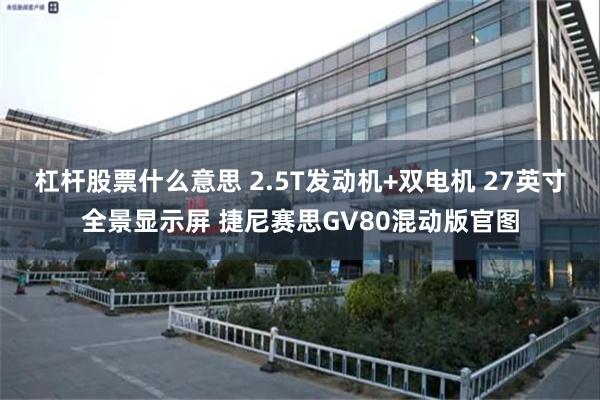 杠杆股票什么意思 2.5T发动机+双电机 27英寸全景显示屏 捷尼赛思GV80混动版官图