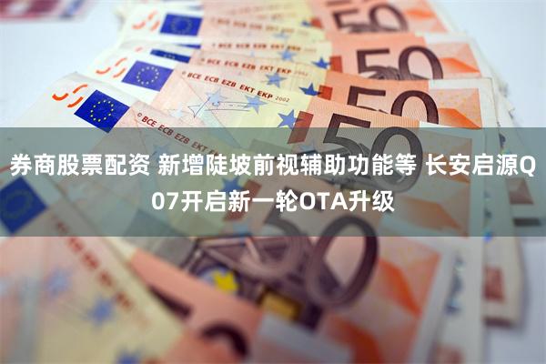 券商股票配资 新增陡坡前视辅助功能等 长安启源Q07开启新一轮OTA升级