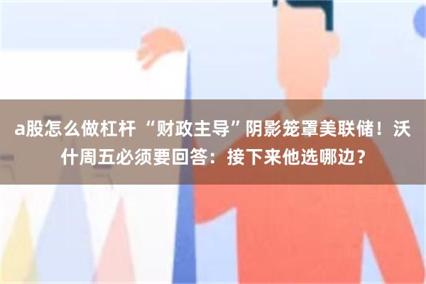 a股怎么做杠杆 “财政主导”阴影笼罩美联储！沃什周五必须要回答：接下来他选哪边？