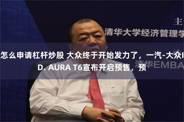 怎么申请杠杆炒股 大众终于开始发力了，一汽-大众ID. AURA T6宣布开启预售，预