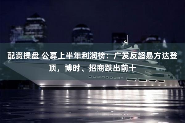 配资操盘 公募上半年利润榜：广发反超易方达登顶，博时、招商跌出前十