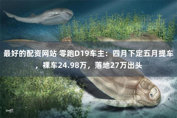 最好的配资网站 零跑D19车主：四月下定五月提车，裸车24.98万，落地27万出头