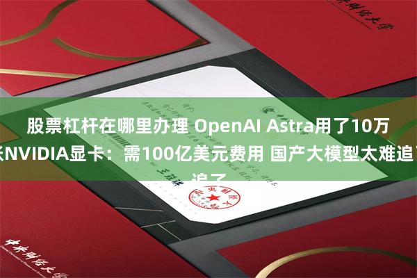 股票杠杆在哪里办理 OpenAI Astra用了10万张NVIDIA显卡：需100亿美元费用 国产大模型太难追了