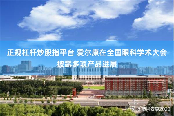 正规杠杆炒股指平台 爱尔康在全国眼科学术大会披露多项产品进展
