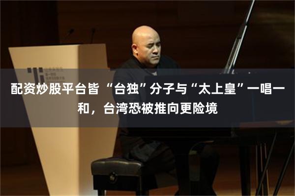 配资炒股平台皆 “台独”分子与“太上皇”一唱一和，台湾恐被推向更险境