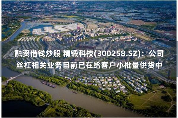 融资借钱炒股 精锻科技(300258.SZ)：公司丝杠相关业务目前已在给客户小批量供货中