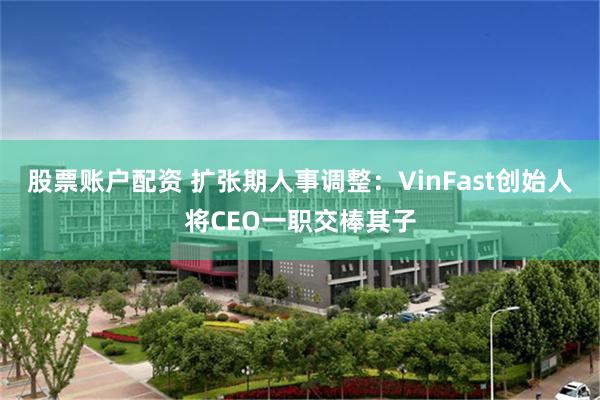 股票账户配资 扩张期人事调整：VinFast创始人将CEO一职交棒其子