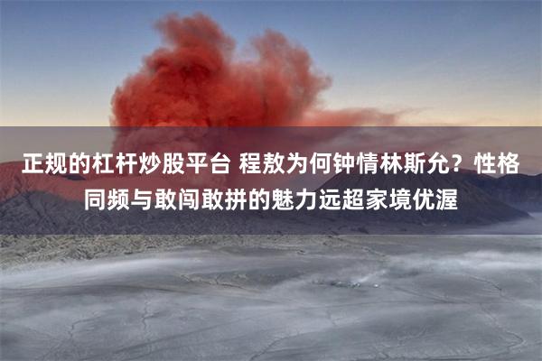 正规的杠杆炒股平台 程敖为何钟情林斯允？性格同频与敢闯敢拼的魅力远超家境优渥