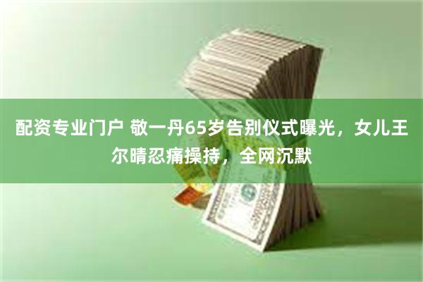 配资专业门户 敬一丹65岁告别仪式曝光，女儿王尔晴忍痛操持，全网沉默