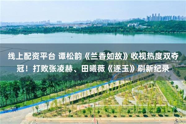 线上配资平台 谭松韵《兰香如故》收视热度双夺冠！打败张凌赫、田曦薇《逐玉》刷新纪录